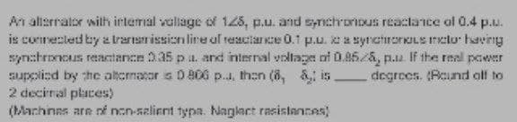 An alternator with internal vallage of 125, p.u. and synchronous reactance of 0.4 p.u.
is connected by a transmission line of reactance 0.1 p.u. c a synchronous meto having
synchronous reactance 2.35 p u. and internal voltage of 0.85/6, p.u. If the real power
supplied by the alternator is D 806 p... than (8, & is. degrees. (Round off to
2 decimal places)
(Machines are of non-salient typa. Naglact resistances)