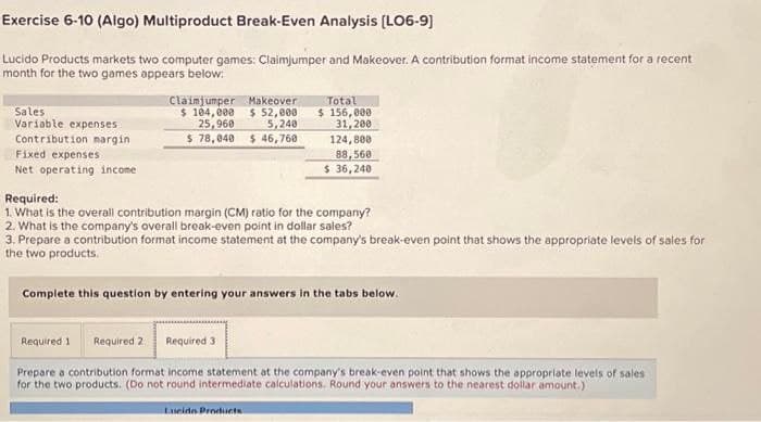Exercise 6-10 (Algo) Multiproduct Break-Even Analysis (LO6-9]
Lucido Products markets two computer games: Claimjumper and Makeover. A contribution format income statement for a recent
month for the two games appears below:
Sales
Variable expenses
Contribution margin
Fixed expenses
Net operating income
Claimjumper Makeover
$ 104,000 $ 52,000
25,960 5,240
$ 78,040 $ 46,760
Total
$ 156,000
31,200
124,800
88,560
$ 36,240
Required:
1. What is the overall contribution margin (CM) ratio for the company?
2. What is the company's overall break-even point in dollar sales?
3. Prepare a contribution format income statement at the company's break-even point that shows the appropriate levels of sales for
the two products.
Complete this question by entering your answers in the tabs below.
Required 1 Required 2 Required 3
Prepare a contribution format income statement at the company's break-even point that shows the appropriate levels of sales
for the two products. (Do not round intermediate calculations. Round your answers to the nearest dollar amount.)
Lucido Products