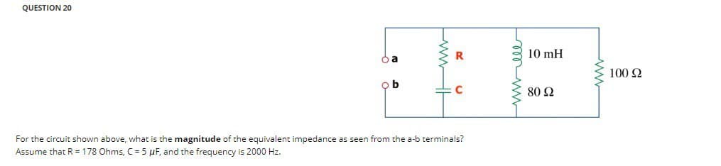 QUESTION 20
ba
ob
R
For the circuit shown above, what is the magnitude of the equivalent impedance as seen from the a-b terminals?
Assume that R = 178 Ohms, C = 5 µF, and the frequency is 2000 Hz.
mw
10 mH
80 92
ww
100 Ω