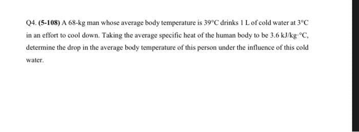 Q4. (5-108) A 68-kg man whose average body temperature is 39°C drinks 1 L of cold water at 3°C
in an effort to cool down. Taking the average specific heat of the human body to be 3.6 kJ/kg-°C,
determine the drop in the average body temperature of this person under the influence of this cold
water.