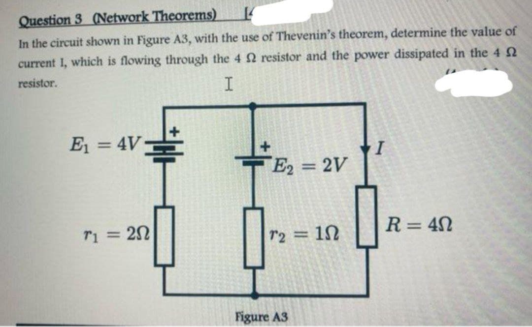 Question 3 (Network Theorems)
14
In the circuit shown in Figure A3, with the use of Thevenin's theorem, determine the value of
current I, which is flowing through the 4 2 resistor and the power dissipated in the 42
resistor.
I
E₁ = 4V
T1 = 20
E2 = 2V
72 =
Figure A3
1Ω
I
R = 40