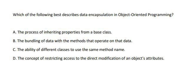 Which of the following best describes data encapsulation in Object-Oriented Programming?
A. The process of inheriting properties from a base class.
B. The bundling of data with the methods that operate on that data.
C. The ability of different classes to use the same method name.
D. The concept of restricting access to the direct modification of an object's attributes.