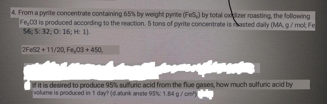 4. From a pyrite concentrate containing 65% by weight pyrite (FeS,) by total oxdizer roasting, the following
Fe,03 is produced according to the reaction. 5 tons of pyrite concentrate is reasted daily (MA, g/ mol; Fe
56; S: 32; O: 16; H: 1).
2FES2+11/20, Fe,03 + 450,
If it is desired to produce 95% sulfuric acid from the flue gases, how much sulfuric acid by
volume is produced in 1 day? (d.atunk anste 95%: 1.84 g/ cm2)
