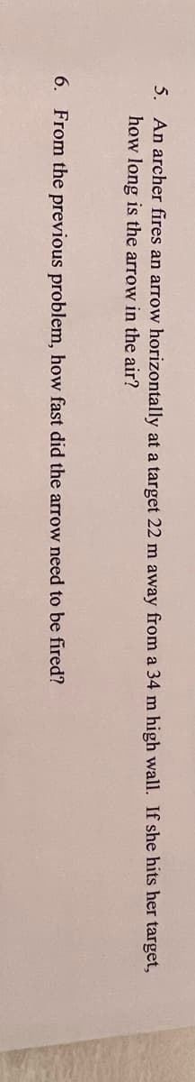 5. An archer fires an arrow horizontally at a target 22 m away from a 34 m high wall. If she hits her target,
how long is the arrow in the air?
6.
From the previous problem, how fast did the arrow need to be fired?
