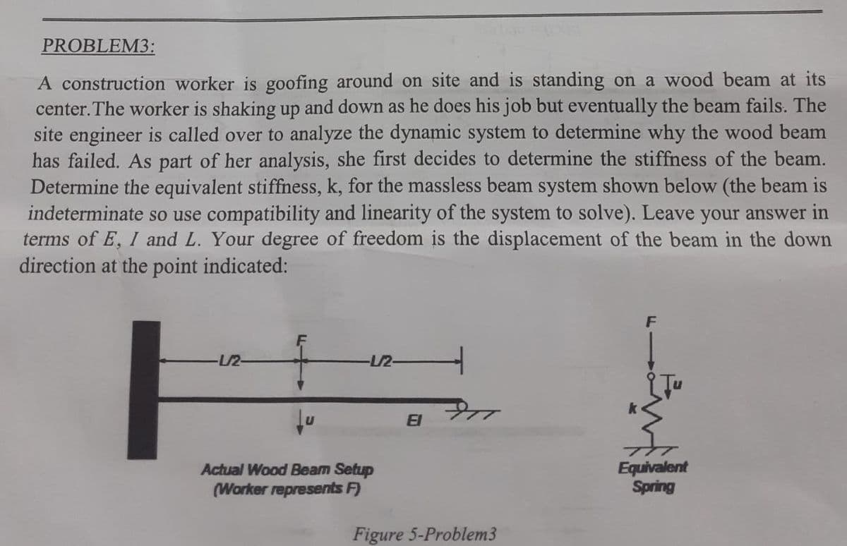 PROBLEM3:
A construction worker is goofing around on site and is standing on a wood beam at its
center. The worker is shaking up and down as he does his job but eventually the beam fails. The
site engineer is called over to analyze the dynamic system to determine why the wood beam
has failed. As part of her analysis, she first decides to determine the stiffness of the beam.
Determine the equivalent stiffness, k, for the massless beam system shown below (the beam is
indeterminate so use compatibility and linearity of the system to solve). Leave your answer in
terms of E, I and L. Your degree of freedom is the displacement of the beam in the down
direction at the point indicated:
-1/2-
-1/2-
Actual Wood Beam Setup
(Worker represents F)
El
Figure 5-Problem3
F
Equivalent
Spring