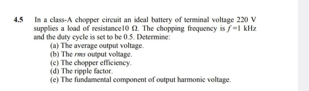 4.5
In a class-A chopper circuit an ideal battery of terminal voltage 220 V
supplies a load of resistance10 2. The chopping frequency is f=1 kHz
and the duty cycle is set to be 0.5. Determine:
(a) The average output voltage.
(b) The rms output voltage.
(c) The chopper efficiency.
(d) The ripple factor.
(e) The fundamental component of output harmonic voltage.