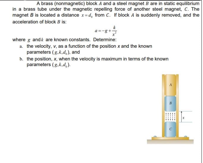 A brass (nonmagnetic) block A and a steel magnet B are in static equilibrium
in a brass tube under the magnetic repelling force of another steel magnet, C. The
magnet B is located a distance x =d, from C. If block A is suddenly removed, and the
acceleration of block B is:
k
a =-g+
where g andk are known constants. Determine:
a. the velocity, v, as a function of the position x and the known
parameters (g,k,d,), and
b. the position, x, when the velocity is maximum in terms of the known
parameters (g,k,d,).
В
