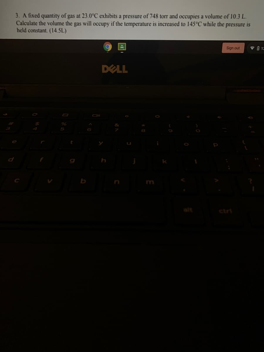 3. A fixed quantity of gas at 23.0°C exhibits a pressure of 748 torr and occupies a volume of 10.3 L.
Calculate the volume the gas will occupy if the temperature is increased to 145°C while the pressure is
held constant. (14.5L)
Sign out
DELL
5
alt
ctri
