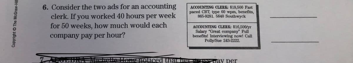 6. Consider the two ads for an accounting
clerk. If you worked 40 hours per week
for 50 weeks, how much would each
ACCOUNTING CLERK: $18,500 Fast
paced CRT, type 60 wpm, benefits,
865-9281. 5640 Southwyck
ACCOUNTING CLERK: $16,500/yr
Salary "Great company" Full
benefits! Interviewing now! Call
Polly/Sue 243-2222.
company pay per hour?
770EBA MichelleHong noticed than e
ay per
Copyright The McGraw-Hil
