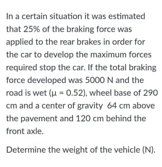 In a certain situation it was estimated
that 25% of the braking force was
applied to the rear brakes in order for
the car to develop the maximum forces
required stop the car. If the total braking
force developed was 5000 N and the
road is wet (u = 0.52), wheel base of 290
cm and a center of gravity 64 cm above
the pavement and 120 cm behind the
front axle.
Determine the weight of the vehicle (N).
