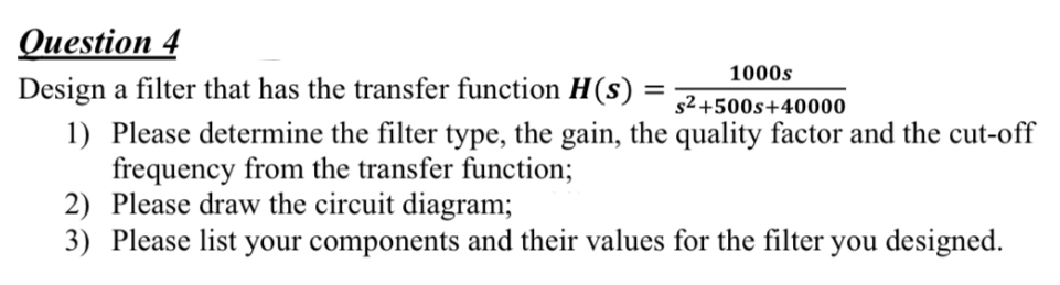 Question 4
1000s
Design a filter that has the transfer function H(s) : s²+500s+40000
1) Please determine the filter type, the gain, the quality factor and the cut-off
frequency from the transfer function;
2) Please draw the circuit diagram;
3) Please list your components and their values for the filter you designed.