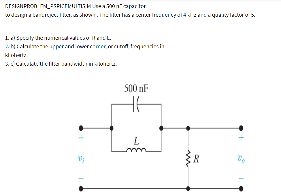 DESIGNPROBLEM_PSPICEMULTISIM Use a 500 nF capacitor
to design a bandreject filter, as shown. The filter has a center frequency of 4 kHz and a quality factor of 5.
1. a) Specify the numerical values of R and L.
2. b) Calculate the upper and lower corner, or cutoff, frequencies in
kilohertz.
3. c) Calculate the filter bandwidth in kilohertz.
Vi
500 nF
HE
L
R
Vo