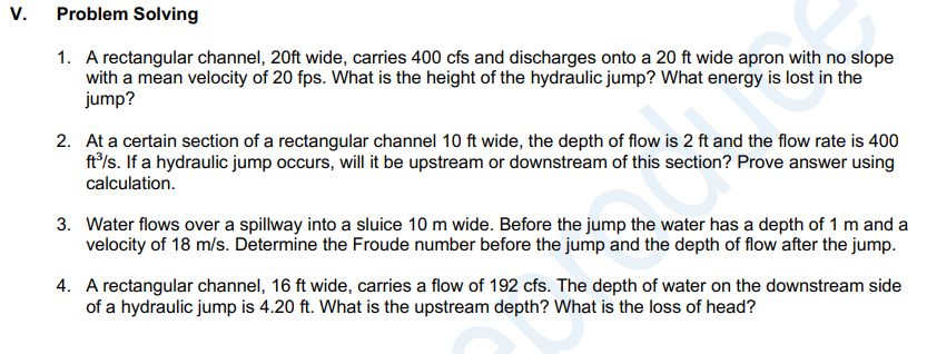 V.
Problem Solving
1. A rectangular channel, 20ft wide, carries 400 cfs and discharges onto a 20 ft wide apron with no slope
with a mean velocity of 20 fps. What is the height of the hydraulic jump? What energy is lost in the
jump?
2. At a certain section of a rectangular channel 10 ft wide, the depth of flow is 2 ft and the flow rate is 400
ft/s. If a hydraulic jump occurs, will it be upstream or downstream of this section? Prove answer using
calculation.
3. Water flows over a spillway into a sluice 10 m wide. Before the jump the water has a depth of 1 m and a
velocity of 18 m/s. Determine the Froude number before the jump and the depth of flow after the jump.
4. A rectangular channel, 16 ft wide, carries a flow of 192 cfs. The depth of water on the downstream side
of a hydraulic jump is 4.20 ft. What is the upstream depth? What is the loss of head?
