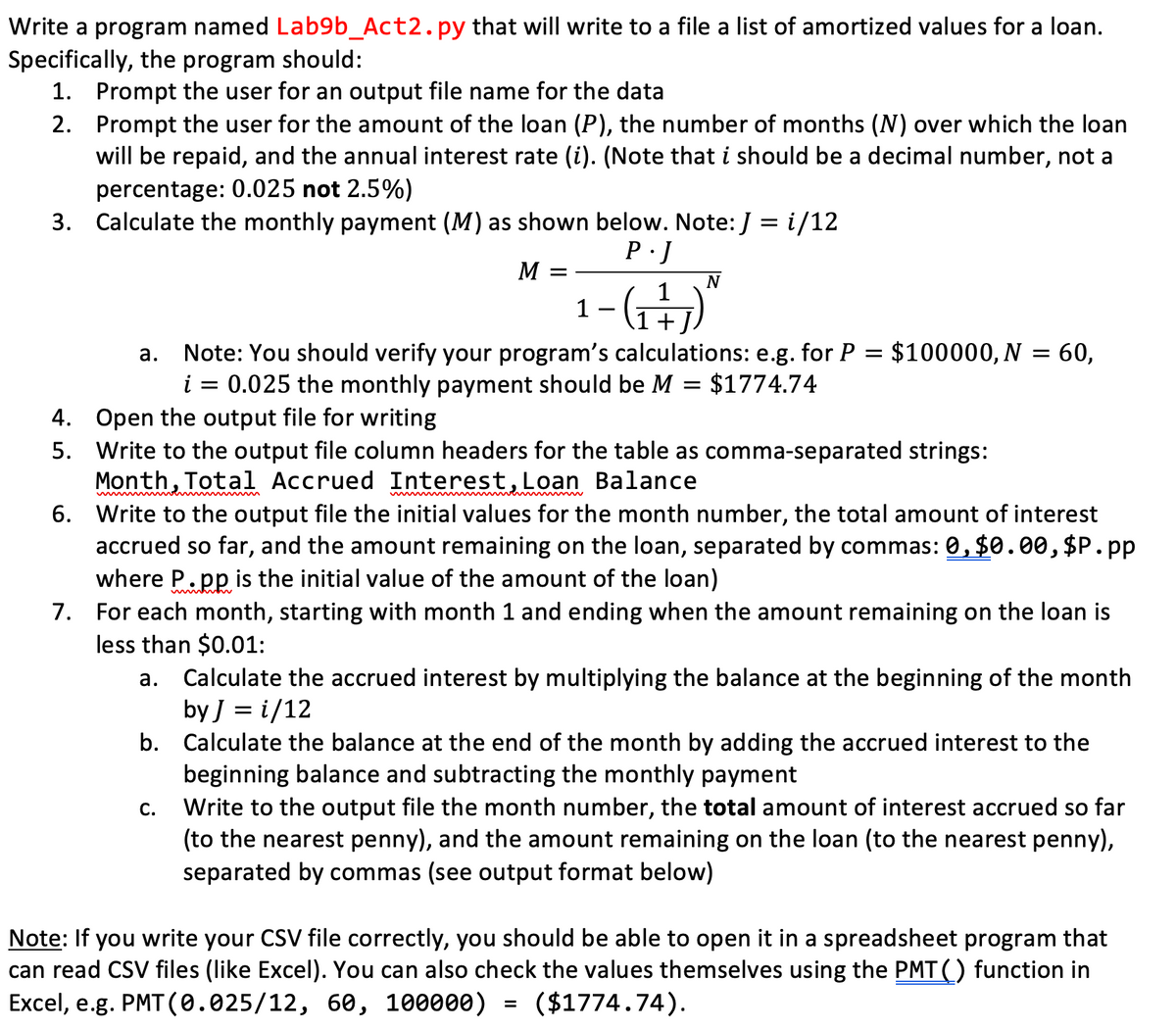 Write a program named Lab9b_Act2.py that will write to a file a list of amortized values for a loan.
Specifically, the program should:
1. Prompt the user for an output file name for the data
2. Prompt the user for the amount of the loan (P), the number of months (N) over which the loan
will be repaid, and the annual interest rate (i). (Note that i should be a decimal number, not a
percentage: 0.025 not 2.5%)
3. Calculate the monthly payment (M) as shown below. Note: J = i/12
M =
N
1-G)"
-(G
+J.
Note: You should verify your program's calculations: e.g. for P = $100000, N = 60,
0.025 the monthly payment should be M = $1774.74
а.
i
4. Open the output file for writing
5. Write to the output file column headers for the table as comma-separated strings:
Month, Total Accrued Interest,Loan Balance
6. Write to the output file the initial values for the month number, the total amount of interest
accrued so far, and the amount remaining on the loan, separated by commas: 0, $0.00, $P.pp
where P.pp is the initial value of the amount of the loan)
7. For each month, starting with month 1 and ending when the amount remaining on the loan is
less than $0.01:
Calculate the accrued interest by multiplying the balance at the beginning of the month
by J = i/12
b. Calculate the balance at the end of the month by adding the accrued interest to the
beginning balance and subtracting the monthly payment
Write to the output file the month number, the total amount of interest accrued so far
(to the nearest penny), and the amount remaining on the loan (to the nearest penny),
separated by commas (see output format below)
а.
С.
Note: If you write your CSV file correctly, you should be able to open it in a spreadsheet program that
can read CSV files (like Excel). You can also check the values themselves using the PMT() function in
Excel, e.g. PMT (0.025/12, 60, 100000)
($1774.74).

