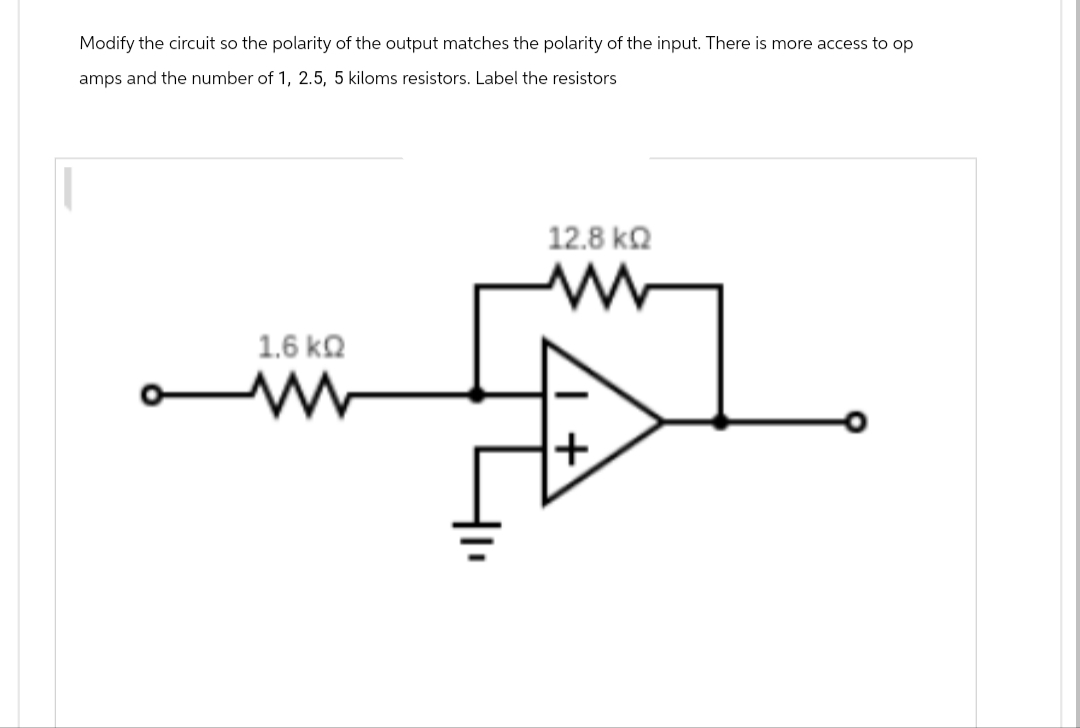 Modify the circuit so the polarity of the output matches the polarity of the input. There is more access to op
amps and the number of 1, 2.5, 5 kiloms resistors. Label the resistors
1.6 ΚΩ
ww
12.8 ΚΩ
+