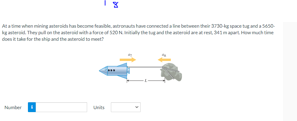 At a time when mining asteroids has become feasible, astronauts have connected a line between their 3730-kg space tug and a 5650-
kg asteroid. They pull on the asteroid with a force of 520 N. Initially the tug and the asteroid are at rest, 341 m apart. How much time
does it take for the ship and the asteroid to meet?
Number i
Units
***
ат