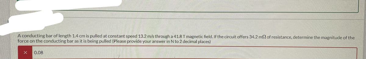A conducting bar of length 1.4 cm is pulled at constant speed 13.2 m/s through a 41.8 T magnetic field. If the circuit offers 34.2 m2 of resistance, determine the magnitude of the
force on the conducting bar as it is being pulled (Please provide your answer in N to 2 decimal places)
X 0.08