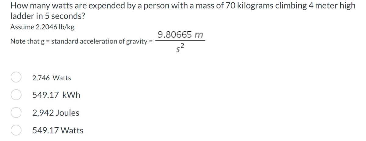 How many watts are expended by a person with a mass of 70 kilograms climbing 4 meter high
ladder in 5 seconds?
Assume 2.2046 lb/kg.
Note that g = standard acceleration of gravity =
2,746 Watts
549.17 kWh
2,942 Joules
549.17 Watts
9.80665 m
5²