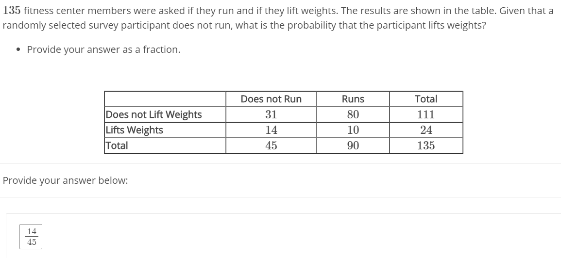 135 fitness center members were asked if they run and if they lift weights. The results are shown in the table. Given that a
randomly selected survey participant does not run, what is the probability that the participant lifts weights?
• Provide your answer as a fraction.
Does not Run
Runs
Total
Does not Lift Weights
Lifts Weights
31
80
111
14
10
24
Total
45
90
135

