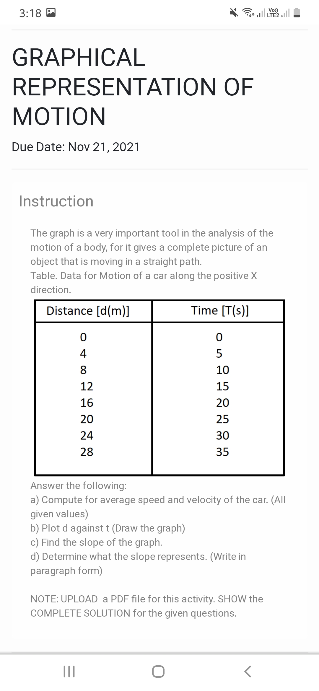 3:18
l Vo)
LTE2
GRAPHICAL
REPRESENTATION OF
МOTION
Due Date: Nov 21, 2021
Instruction
The graph is a very important tool in the analysis of the
motion of a body, for it gives a complete picture of an
object that is moving in a straight path.
Table. Data for Motion of a car along the positive X
direction.
Distance [d(m)]
Time [T(s)]
4
5
8
10
12
15
16
20
20
25
24
30
28
35
Answer the following:
a) Compute for average speed and velocity of the car. (All
given values)
b) Plot d againstt (Draw the graph)
c) Find the slope of the graph.
d) Determine what the slope represents. (Write in
paragraph form)
NOTE: UPLOAD a PDF file for this activity. SHOW the
COMPLETE SOLUTION for the given questions.
II
