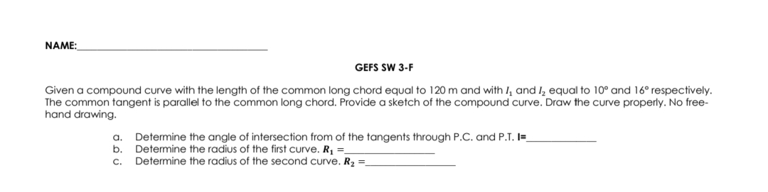 NAME:
GEFS SW 3-F
Given a compound curve with the length of the common long chord equal to 120 m and with I, and I₂ equal to 10° and 16° respectively.
The common tangent is parallel to the common long chord. Provide a sketch of the compound curve. Draw the curve properly. No free-
hand drawing.
a.
b.
C.
Determine the angle of intersection from of the tangents through P.C. and P.T. I=_
Determine the radius of the first curve. R₁ =_
Determine the radius of the second curve. R₂ =_