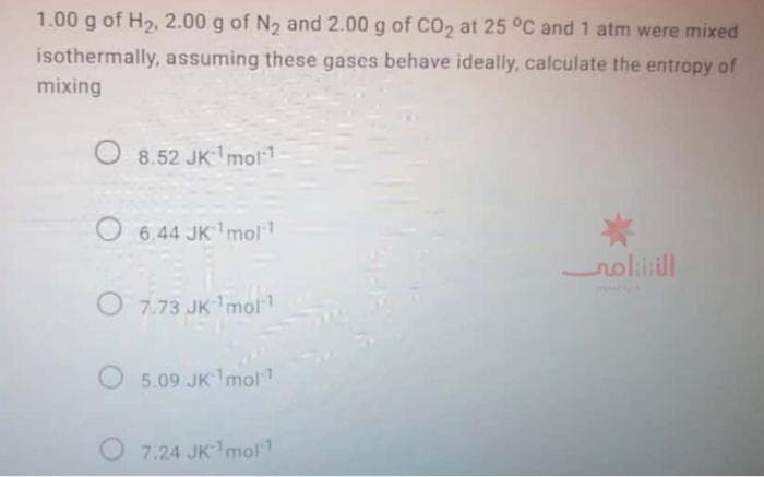 1.00 g of H2, 2.00 g of N2 and 2.00 g of CO2 at 25 °C and 1 atm were mixed
isothermally, assuming these gases behave ideally, calculate the entropy of
mixing
O 8.52 JKmol1
6.44 JK mol
noliill
O 7.73 JK mo
O 5.09 JK1mol
O 7.24 JKmol
