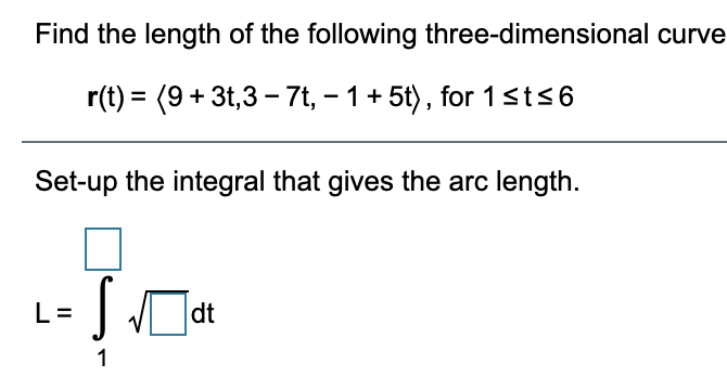 Find the length of the following three-dimensional curve
r(t) = (9+ 3t,3 - 7t, – 1+ 5t), for 1sts6
Set-up the integral that gives the arc length.
L= J dt
1
