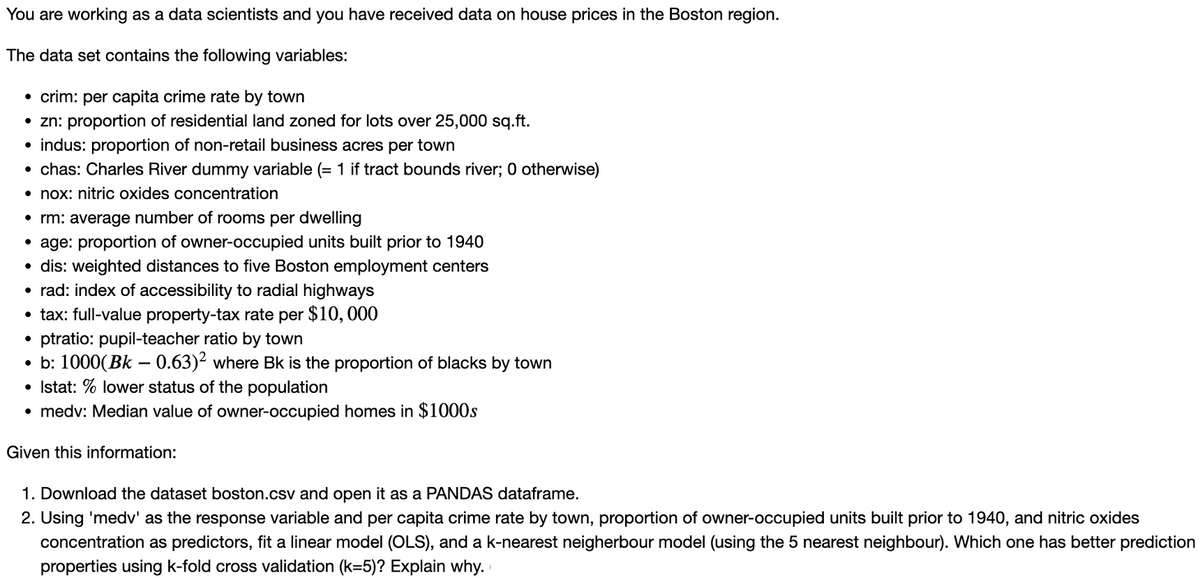 You are working as a data scientists and you have received data on house prices in the Boston region.
The data set contains the following variables:
• crim: per capita crime rate by town
• zn: proportion of residential land zoned for lots over 25,000 sq.ft.
• indus: proportion of non-retail business acres per town
chas: Charles River dummy variable (= 1 if tract bounds river; 0 otherwise)
• nox: nitric oxides concentration
●
• rm: average number of rooms per dwelling
•age: proportion of owner-occupied units built prior to 1940
• dis: weighted distances to five Boston employment centers
• rad: index of accessibility to radial highways
• tax: full-value property-tax rate per $10,000
• ptratio: pupil-teacher ratio by town
• b: 1000(Bk - 0.63)² where Bk is the proportion of blacks by town
• Istat: % lower status of the population
• medv: Median value of owner-occupied homes in $1000s
Given this information:
1. Download the dataset boston.csv and open it as a PANDAS dataframe.
2. Using 'medv' as the response variable and per capita crime rate by town, proportion of owner-occupied units built prior to 1940, and nitric oxides
concentration as predictors, fit a linear model (OLS), and a k-nearest neigherbour model (using the 5 nearest neighbour). Which one has better prediction
properties using k-fold cross validation (k=5)? Explain why.