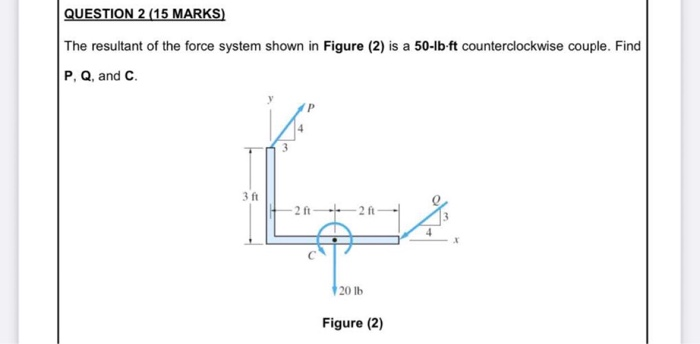 QUESTION 2 (15 MARKS)
The resultant of the force system shown in Figure (2) is a 50-lb-ft counterclockwise couple. Find
P, Q, and C.
3 ft
2 ft 2 ft-
20 lb
Figure (2)
