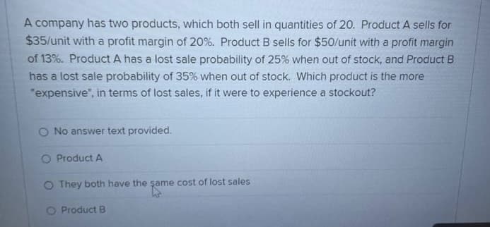 A company has two products, which both sell in quantities of 20. Product A sells for
$35/unit with a profit margin of 20%. Product B sells for $50/unit with a profit margin
of 13%. Product A has a lost sale probability of 25% when out of stock, and Product B
has a lost sale probability of 35% when out of stock. Which product is the more
"expensive", in terms of lost sales, if it were to experience a stockout?
O No answer text provided.
O Product A
O They both have the same cost of lost sales
same
O Product B