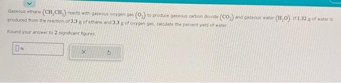 Gaseous ethane (CH₂CH₂) reacts with gaseous oxygen gas (0₂) to produce gaseous carbon dioxide (CO₂) and gaseous water (H₂O) ir 1.32 g of water is
produced from the reaction of 3.3 g of ethane and 3.3 g of oxygen gas, calculate the percent yield of water
Round your answer to 2 significant figures
0*
XI
15