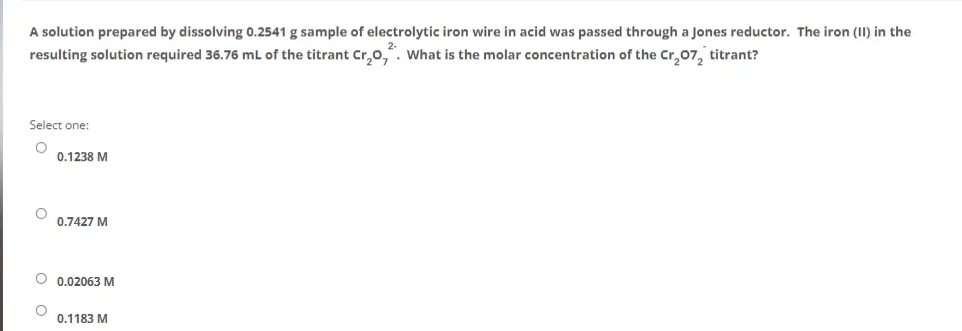 A solution prepared by dissolving 0.2541 g sample of electrolytic iron wire in acid was passed through a Jones reductor. The iron (II) in the
resulting solution required 36.76 mL of the titrant Cr₂O,. What is the molar concentration of the Cr₂07₂ titrant?
Select one:
0.1238 M
0.7427 M
O 0.02063 M
0.1183 M
0 0