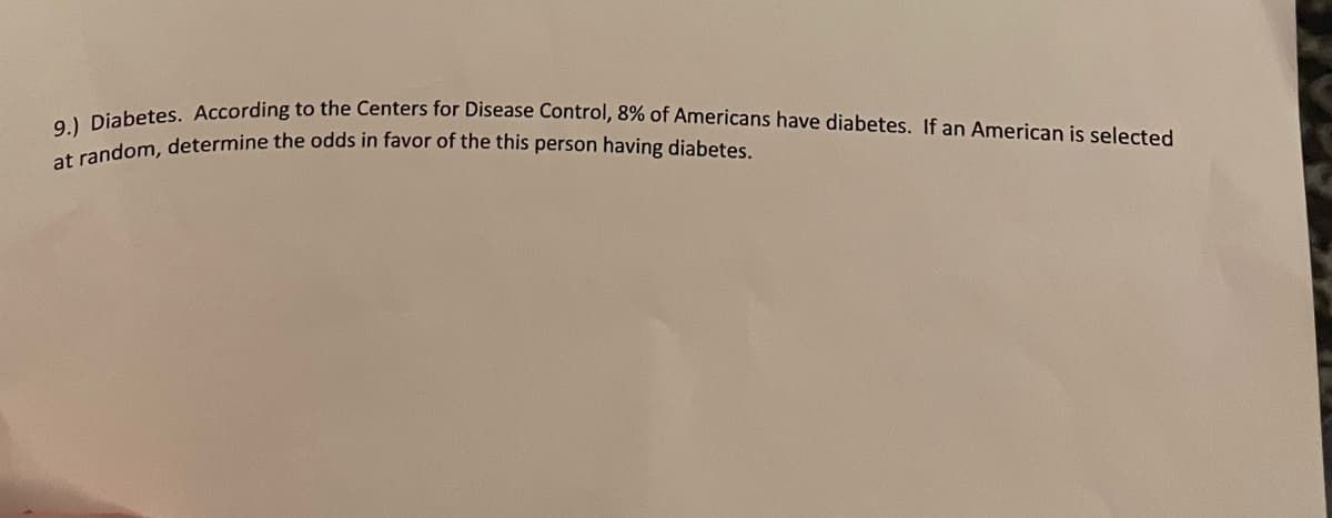 at random, determine the odds in favor of the this person having diabetes.
9.) Diabetes. According to the Centers for Disease Control, 8% of Americans have diabetes. If an American is selected

