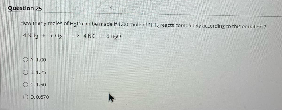 Question 25
How many moles of H₂O can be made if 1.00 mole of NH3 reacts completely according to this equation?
4 NH3 + 5 02--------> 4 NO + 6H₂O
A. 1.00
OB. 1.25
O C. 1.50
OD. 0.670
