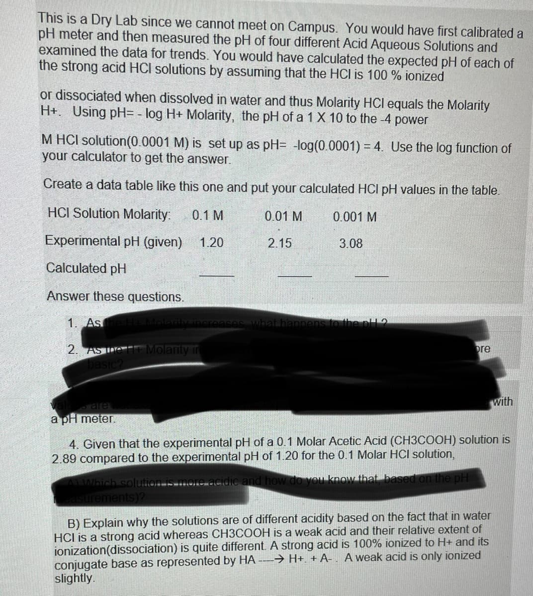 This is a Dry Lab since we cannot meet on Campus. You would have first calibrated a
pH meter and then measured the pH of four different Acid Aqueous Solutions and
examined the data for trends. You would have calculated the expected pH of each of
the strong acid HCI solutions by assuming that the HCI is 100% ionized
or dissociated when dissolved in water and thus Molarity HCI equals the Molarity
H+. Using pH= -log H+ Molarity, the pH of a 1 X 10 to the -4 power
M HCI solution (0.0001 M) is set up as pH= -log(0.0001) = 4. Use the log function of
your calculator to get the answer.
Create a data table like this one and put your calculated HCI pH values in the table.
HCI Solution Molarity: 0.1 M
0.001 M
Experimental pH (given) 1.20
Calculated pH
Answer these questions.
1. As the H+ Molarity increases what happens to the pH2
2. AST + Molarity in
basic?
alues are
a pH meter.
0.01 M
2.15
3.08
ore
AYWhich solution is more acidic and how do you know that, based on the pH
easurements)?
4. Given that the experimental pH of a 0.1 Molar Acetic Acid (CH3COOH) solution is
2.89 compared to the experimental pH of 1.20 for the 0.1 Molar HCI solution,
with
B) Explain why the solutions are of different acidity based on the fact that in water
HCI is a strong acid whereas CH3COOH is a weak acid and their relative extent of
ionization(dissociation) is quite different. A strong acid is 100% ionized to H+ and its
HA → H+. + A-. A weak acid is only ionized
conjugate base as represented
slightly.