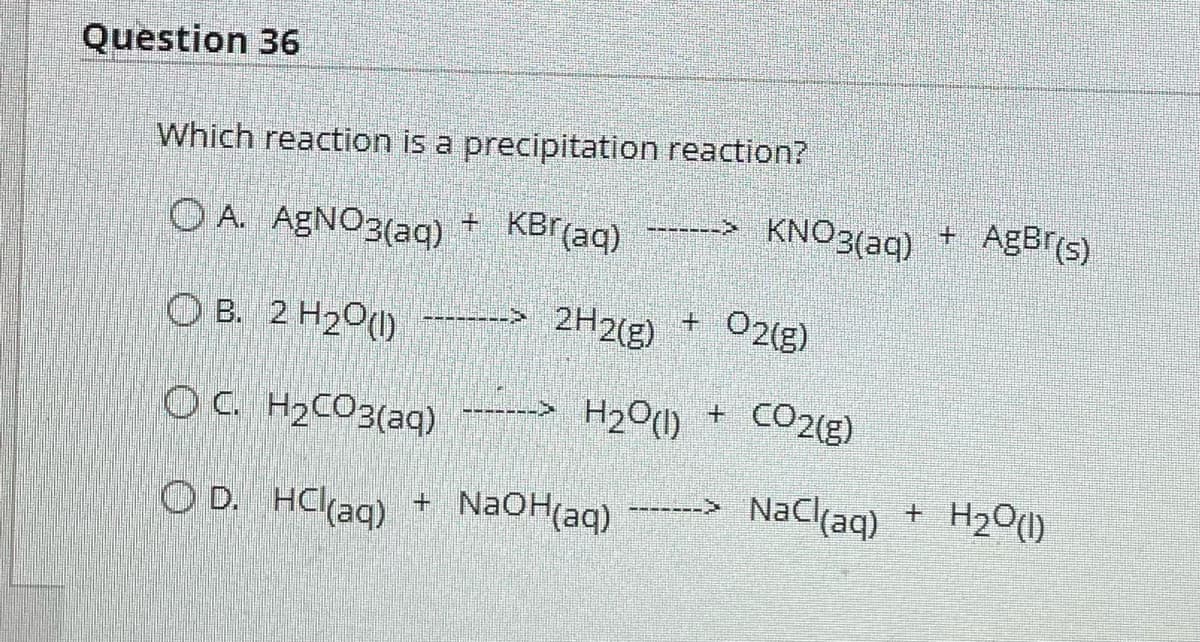 Question 36
Which reaction is a precipitation reaction?
OA. AgNO3(aq) + KBr(aq)
-> 2H2(g) + O2(g)
OB. 2 H₂O(l)
OC. H₂CO3(aq)
------ H2O + CO2(E)
OD. HCl(aq) + NaOH(aq) ----> NaCl(aq)
------
KNO3(aq) + AgBr(s)
+
H₂O(l)