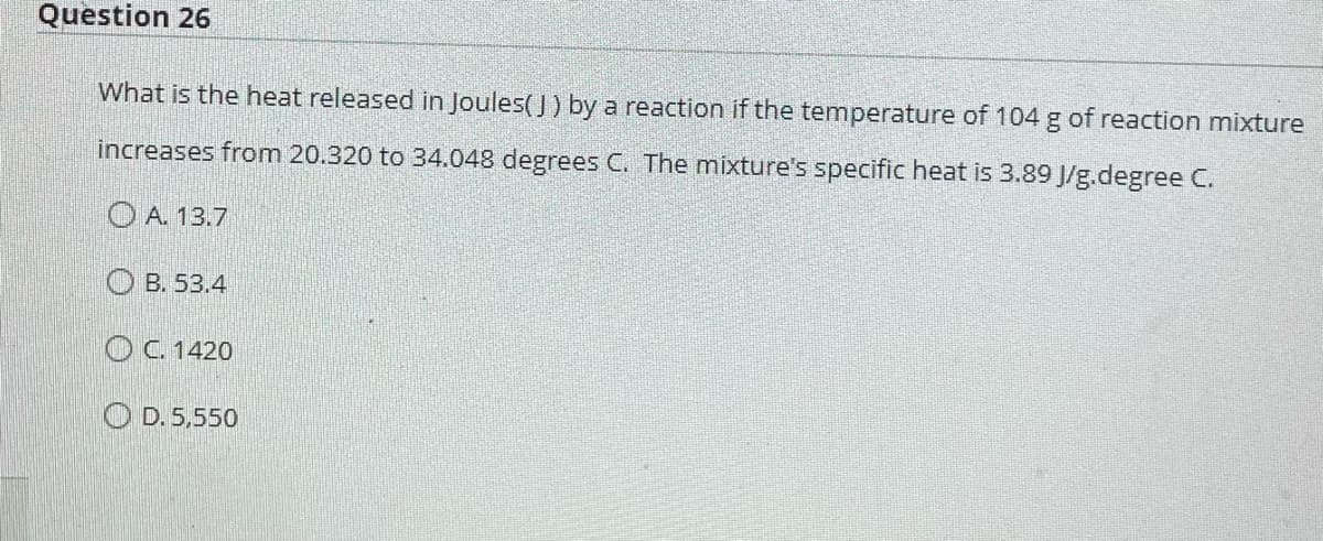 Question 26
What is the heat released in Joules(J) by a reaction if the temperature of 104 g of reaction mixture
increases from 20.320 to 34.048 degrees C. The mixture's specific heat is 3.89 J/g.degree C.
A. 13.7
B. 53.4
C. 1420
D. 5,550