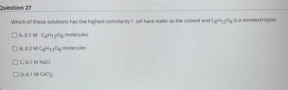 Question 27
Which of these solutions has the highest osmolarity? (all have water as the solvent and C6H1206 is a nonelectrolyte).
A. 0.1 M C6H1206 molecules
OB. 0.2 M C6H1206 molecules
C. 0.1 M NaCl
OD.0.1 M CaCl2