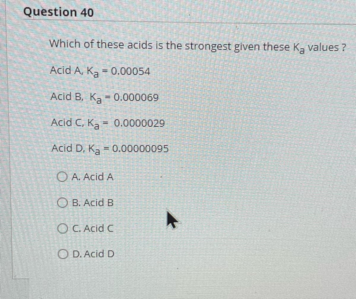 Question 40
Which of these acids is the strongest given these K₂ values ?
Acid A, K₂ = 0.00054
Acid B, K₂ = 0.000069
-
Acid C, K₂ = 0.0000029
Acid D, K₂ = 0.00000095
A. Acid A
B. Acid B
OC. Acid C
D. Acid D