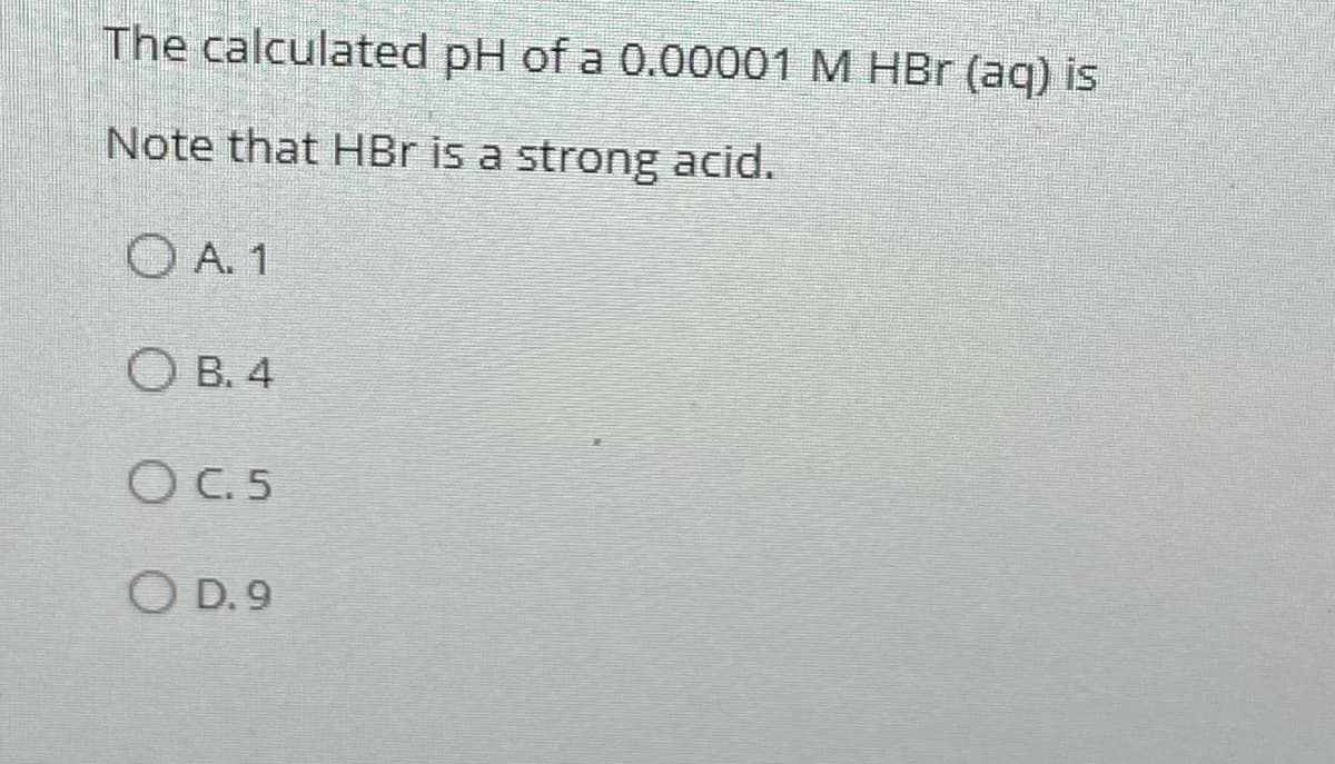 The calculated pH of a 0.00001 M HBr (aq) is
Note that HBr is a strong acid.
A. 1
OB. 4
OC.5
O D.9