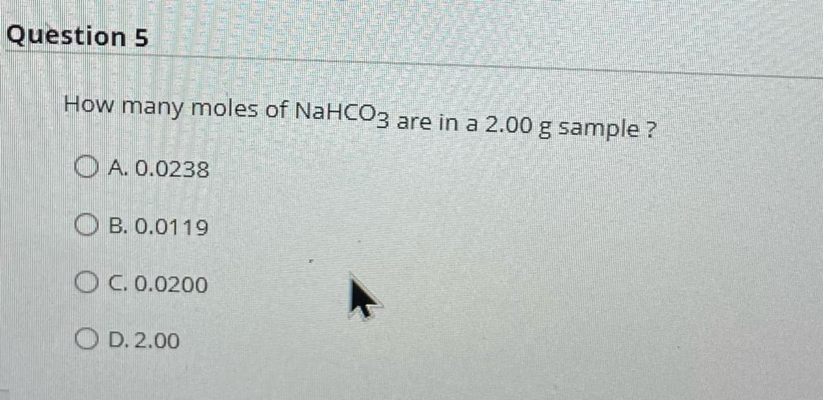 Question 5
How many moles of NaHCO3 are in a 2.00 g sample ?
A. 0.0238
OB. 0.0119
OC. 0.0200
OD. 2.00