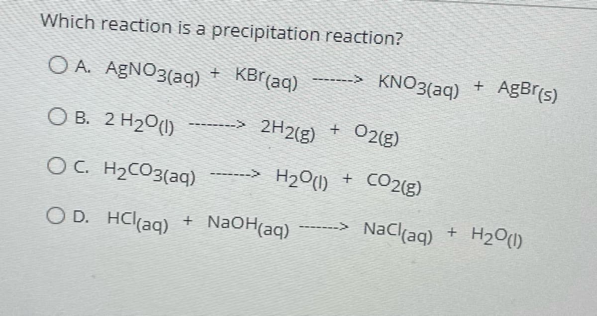 Which reaction is a precipitation reaction?
O A. AgNO3(aq)
KBr(aq)
OB. 2 H₂0 (1)
OC. H₂CO3(aq)
O D. HCl(aq)
2H2(g)
+
H₂O(l)
+ NaOH(aq)
KNO3(aq)
O2(g)
CO2(g)
NaCl(aq) +
AgBr(s)
H₂O(l)