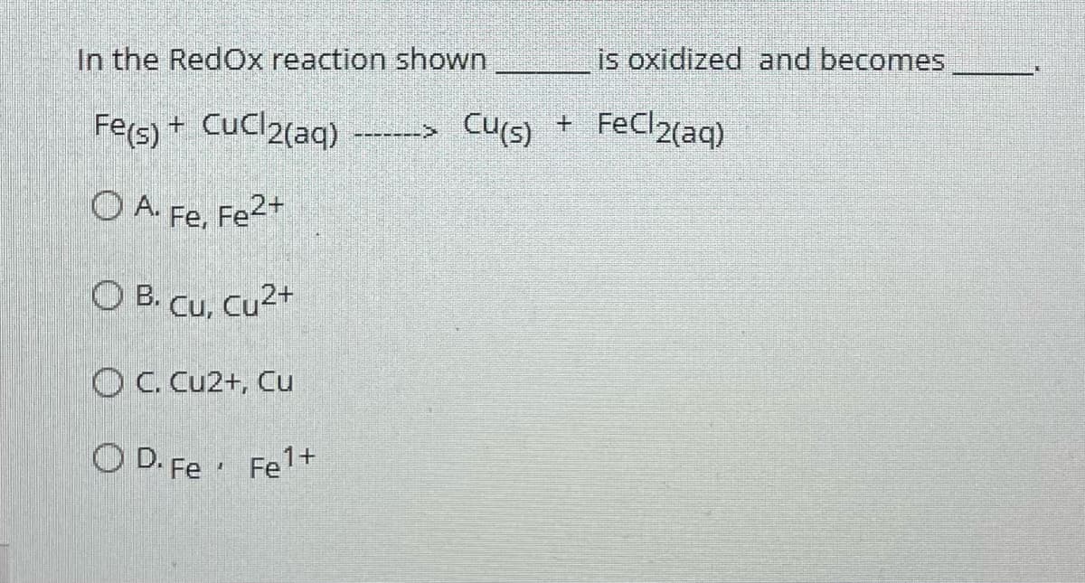 In the Redox reaction shown
Fe(s) + CuCl2(aq) -------> Cu(s) + FeCl2(aq)
O A. Fe, Fe²+
OB. Cu, Cu²+
OC. Cu2+, Cu
OD. Fe Fe¹+
is oxidized and becomes