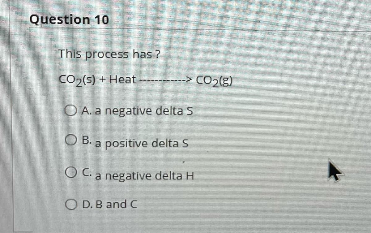 Question 10
This process has?
CO₂(s) + Heat
--> CO₂(g)
A. a negative delta S
B.
a positive delta S
OC. a negative delta H
OD. B and C