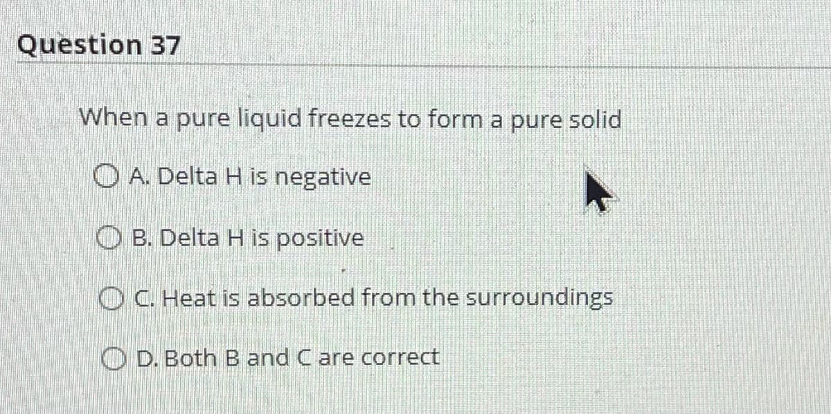 Question 37
When a pure liquid freezes to form a pure solid
A. Delta H is negative
OB. Delta H is positive
OC. Heat is absorbed from the surroundings
D. Both B and C are correct