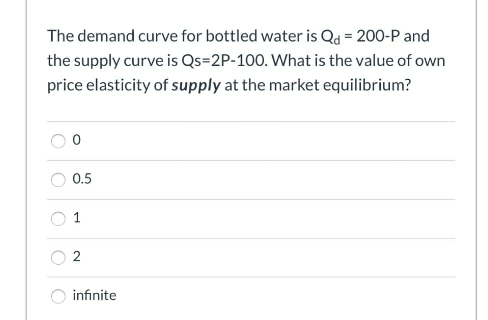 The demand curve for bottled water is Qd = 200-P and
the supply curve is Qs=2P-100. What is the value of own
price elasticity of supply at the market equilibrium?
0.5
1
N
infinite
