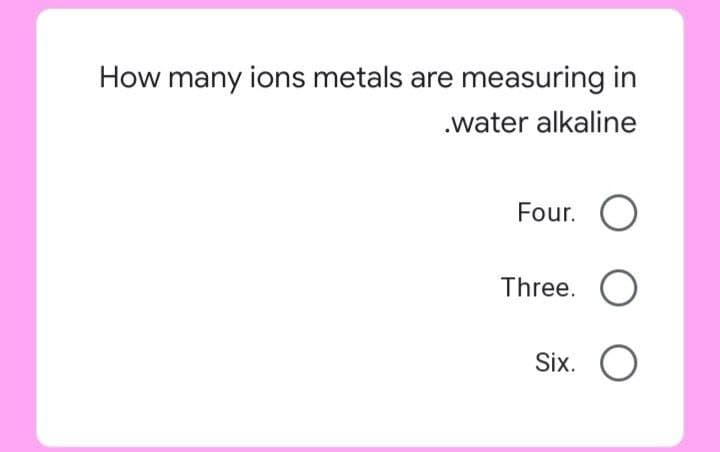 How many ions metals are measuring in
.water alkaline
Four. O
Three. O
Six.
