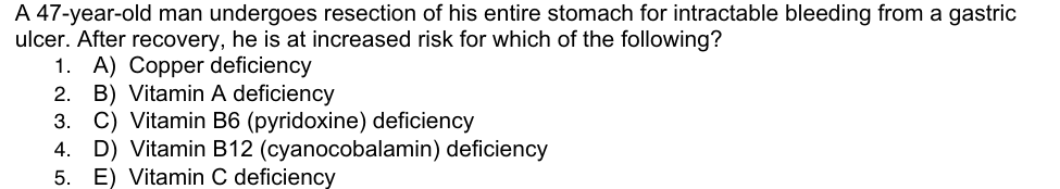 A 47-year-old man undergoes resection of his entire stomach for intractable bleeding from a gastric
ulcer. After recovery, he is at increased risk for which of the following?
1. A) Copper deficiency
2. B) Vitamin A deficiency
3. C) Vitamin B6 (pyridoxine) deficiency
4. D) Vitamin B12 (cyanocobalamin) deficiency
5. E) Vitamin C deficiency
