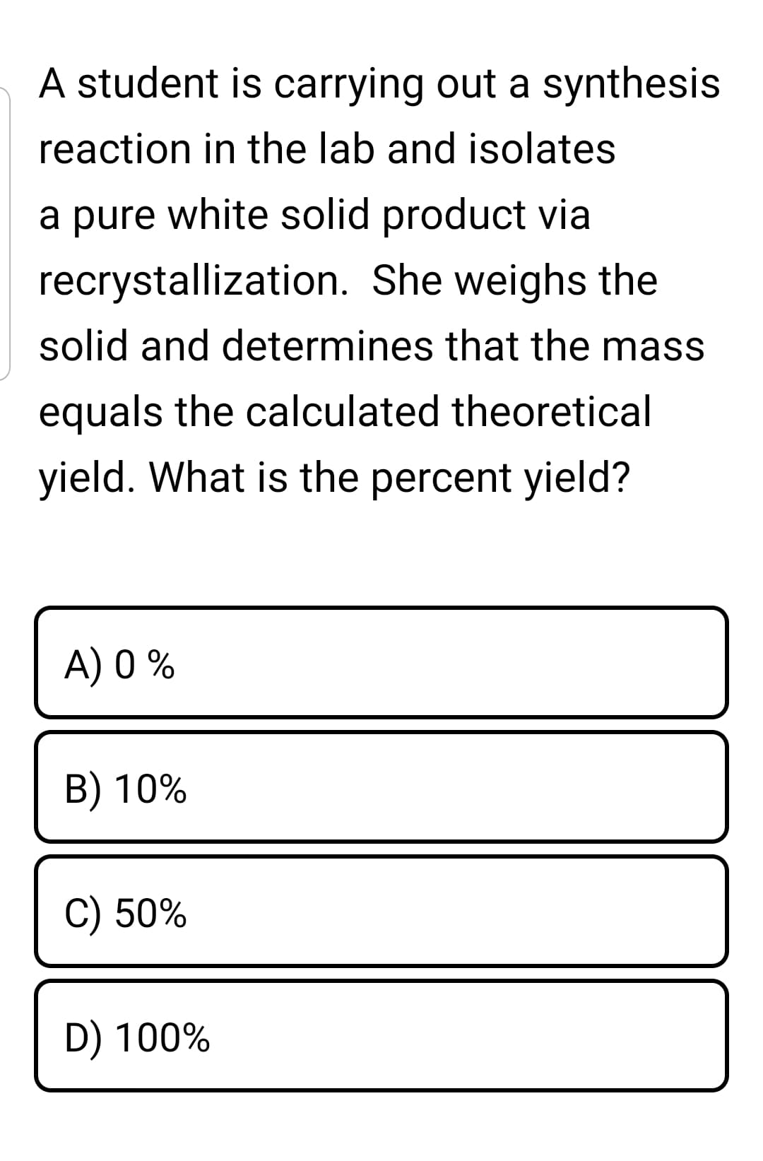 A student is carrying out a synthesis
reaction in the lab and isolates
a pure white solid product via
recrystallization. She weighs the
solid and determines that the mass
equals the calculated theoretical
yield. What is the percent yield?
A) 0 %
B) 10%
C) 50%
D) 100%
