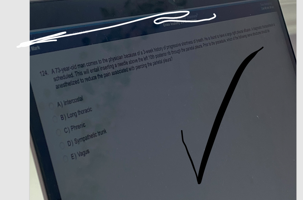 A) Intercostal
B) Long thoracic
Gross Anatomy
124. A 73-year-old man comes to the physician because of a 3-week history of progressive shortness of breath. He is found to have a large right pleural effusion. A diagnostic turacortesis s
scheduled. This will entail inserting a needle above the left 10th posterior rib through the parietal pleura. Prior to the procedure, which of the following nerve structures should be
anesthetized to reduce the pain associated with piercing the parietal pleura?
OC) Phrenic
OD) Sympathetic trunk
OE) Vagus
18 M